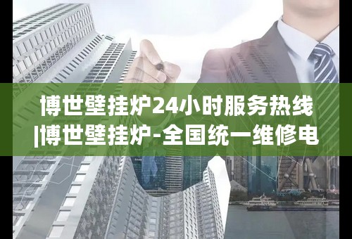 博世壁挂炉24小时服务热线|博世壁挂炉-全国统一维修电话热线(今日-推荐)