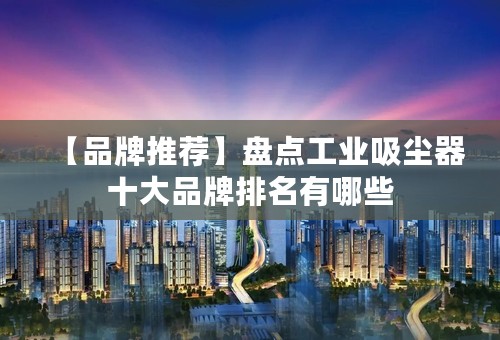 【品牌推荐】盘点工业吸尘器十大品牌排名有哪些