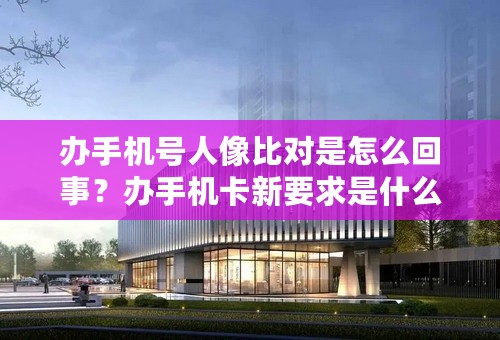 办手机号人像比对是怎么回事？办手机卡新要求是什么？