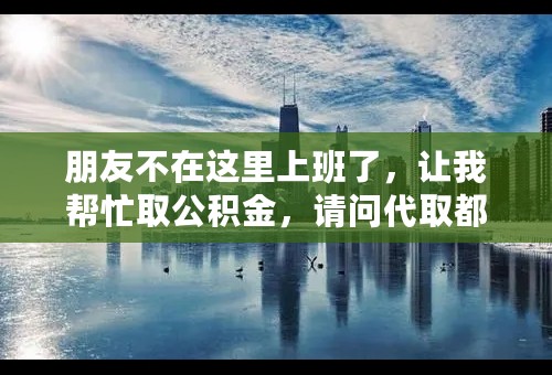 朋友不在这里上班了，让我帮忙取公积金，请问代取都需要哪些手续，不懂勿碰