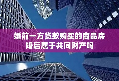 婚前一方贷款购买的商品房婚后属于共同财产吗