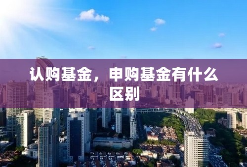 认购基金，申购基金有什么区别