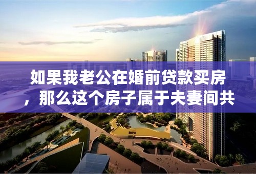 如果我老公在婚前贷款买房，那么这个房子属于夫妻间共同财产吗？是不是一定要在房产证加上我名字才属于共同财产呢？
