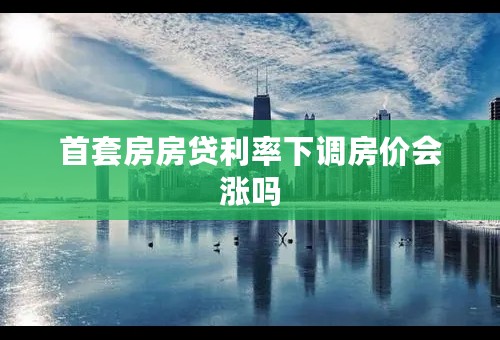 首套房房贷利率下调房价会涨吗