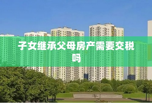 子女继承父母房产需要交税吗