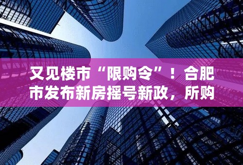 又见楼市“限购令”！合肥市发布新房摇号新政，所购房源3年内不得交易