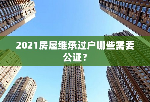 2021房屋继承过户哪些需要公证？