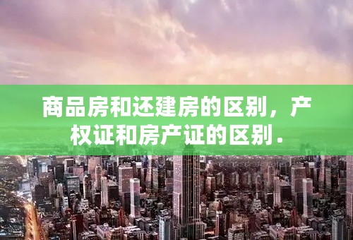 商品房和还建房的区别，产权证和房产证的区别．