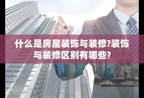 什么是房屋装饰与装修?装饰与装修区别有哪些?