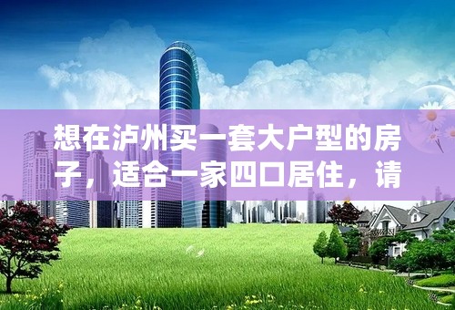 想在泸州买一套大户型的房子，适合一家四口居住，请问有什么推荐的吗？