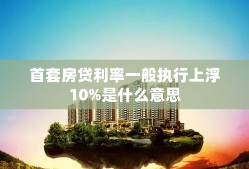 首套房贷利率一般执行上浮10%是什么意思