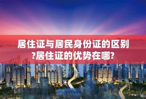 居住证与居民身份证的区别?居住证的优势在哪?