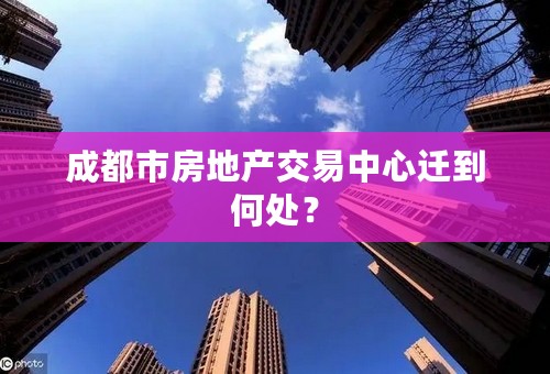 成都市房地产交易中心迁到何处？