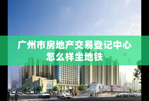 广州市房地产交易登记中心怎么样坐地铁