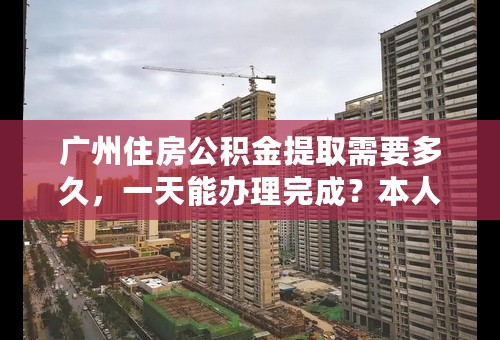 广州住房公积金提取需要多久，一天能办理完成？本人已经从广州公司离职，现准备取钱，请帮忙解答。