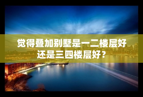 觉得叠加别墅是一二楼层好还是三四楼层好？