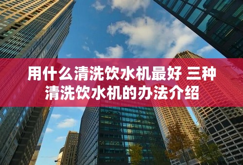 用什么清洗饮水机最好 三种清洗饮水机的办法介绍