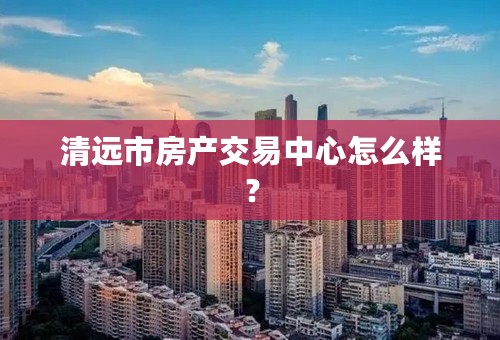 清远市房产交易中心怎么样？