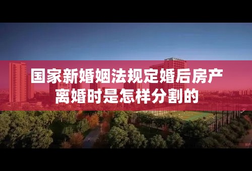 国家新婚姻法规定婚后房产离婚时是怎样分割的