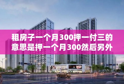 租房子一个月300押一付三的意思是押一个月300然后另外就是在付接下来三个月的房租900