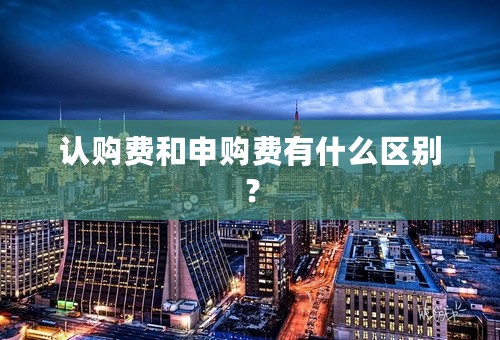 认购费和申购费有什么区别？