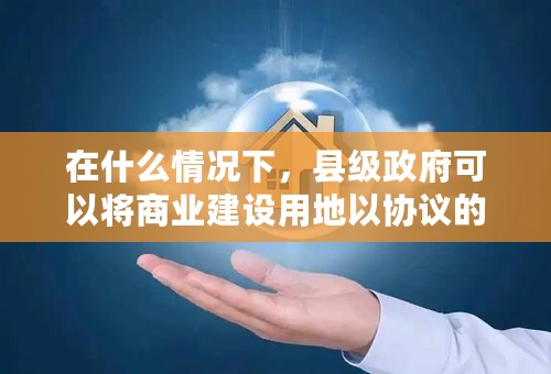在什么情况下，县级政府可以将商业建设用地以协议的方式出让，而不经过招标、拍卖或挂牌等方式出让？