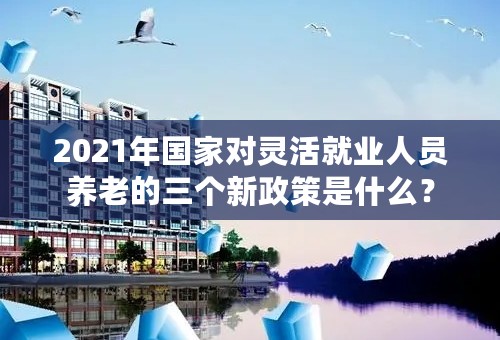2021年国家对灵活就业人员养老的三个新政策是什么？