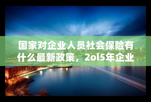 国家对企业人员社会保险有什么最新政策，2ol5年企业养老保险有何改革
