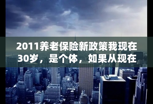 2011养老保险新政策我现在30岁，是个体，如果从现在开始交养老保险，每月交多少合适，什么时候可以领取。