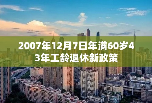 2007年12月7日年满60岁43年工龄退休新政策