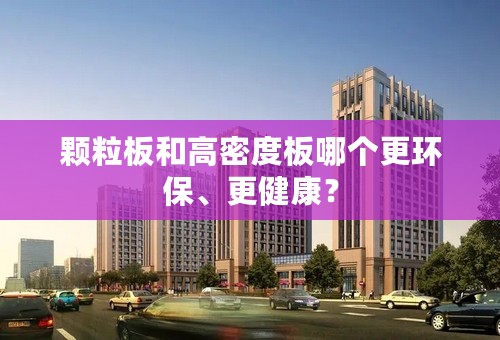 颗粒板和高密度板哪个更环保、更健康？