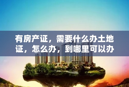有房产证，需要什么办土地证，怎么办，到哪里可以办？