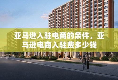 亚马逊入驻电商的条件，亚马逊电商入驻费多少钱