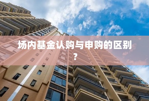 场内基金认购与申购的区别？