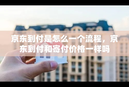 京东到付是怎么一个流程，京东到付和寄付价格一样吗