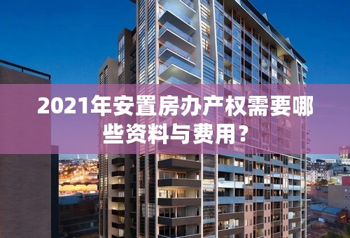 2021年安置房办产权需要哪些资料与费用？