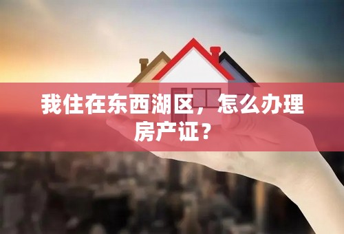 我住在东西湖区，怎么办理房产证？