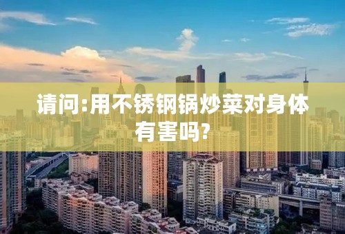 请问:用不锈钢锅炒菜对身体有害吗?