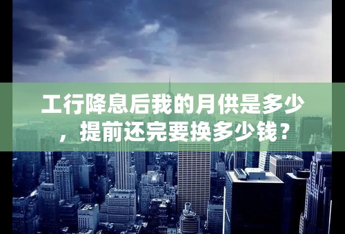 工行降息后我的月供是多少，提前还完要换多少钱？